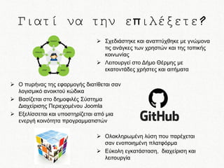 Γιατί να την επιλέξετε?
 Σχεδιάστηκε και αναπτύχθηκε με γνώμονα
τις ανάγκες των χρηστών και της τοπικής
κοινωνίας
 Λειτουργεί στο Δήμο Θέρμης με
εκατοντάδες χρήστες και αιτήματα
 Ο πυρήνας της εφαρμογής διατίθεται σαν
λογισμικό ανοικτού κώδικα
 Βασίζεται στο δημοφιλές Σύστημα
Διαχείρισης Περιεχομένου Joomla
 Εξελίσσεται και υποστηρίζεται από μια
ενεργή κοινότητα προγραμματιστών
 Ολοκληρωμένη λύση που παρέχεται
σαν ενοποιημένη πλατφόρμα
 Εύκολη εγκατάσταση, διαχείριση και
λειτουργία

 