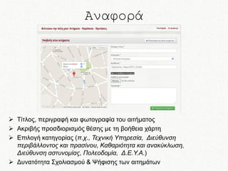 Αναφορά

 Τίτλος, περιγραφή και φωτογραφία του αιτήματος
 Ακριβής προσδιορισμός θέσης με τη βοήθεια χάρτη
 Επιλογή κατηγορίας (π.χ., Τεχνική Υπηρεσία, Διεύθυνση
περιβάλλοντος και πρασίνου, Καθαριότητα και ανακύκλωση,
Διεύθυνση αστυνομίας, Πολεοδομία, Δ.Ε.Υ.Α.)
 Δυνατότητα Σχολιασμού & Ψήφισης των αιτημάτων

 