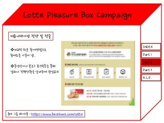 Lotte Pleasure Box Campaign
커뮤니케이션 전략 및 전술
비교적 쉬운 참여방법으로
참여도를 이끌어 냄.
동영상이나 블로그 포스팅등을 통해
결과나 진행상황을 알려주며 관심유지

INDEX
Part 1
Part 2
Part 3
K.L.P.

롯데 그룹 페이스북 : https://www.facebook.com/lotte

 