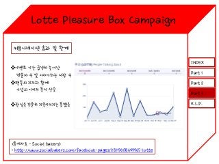 Lotte Pleasure Box Campaign
커뮤니케이션 효과 및 한계
이벤트 기간 급격히 늘어난
방문자 수 및 이야기하는 사람 수
팬들의 지지와 함께
기업의 이미지 동시 상승
관심을 꾸준히 지속시키지는 못했음

<통계자료 - Social bakers>
: http://www.socialbakers.com/facebook-pages/281196138649965-lotte

INDEX
Part 1
Part 2
Part 3
K.L.P.

 