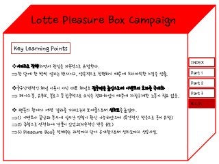 Lotte Pleasure Box Campaign
Key Learning Points
시리즈로 진행하면서 관심을 지속적으로 유발한다.
한 달에 한 번씩 열리는 행사이고, 연속적으로 진행되기 때문에 드라마틱한 느낌을 연출.
중구난방적인 채널 이용이 아닌 대표 채널로 집중력을 높임으로써 이벤트의 효과를 극대화
 페이스 북, 유투브, 블로그 등 집중적으로 소식을 전파하였기 때문에 자질구레한 노동이 필요 없음.

INDEX
Part 1
Part 2
Part 3
K.L.P.

 팬들의 참여가 어떤 결과를 가져오는지 보여줌으로써 신뢰도를 높였다.
1) 이벤트가 끝남과 동시에 실시간 당첨이 확인 가능하였으며 (즉각적인 반응으로 흥미 유발)
2) 추첨으로 선정하여 경품이 있었고(지속적인 반응 유도)
3) Pleasure Box를 전해주는 과정까지 담아 공개함으로써 신뢰도까지 상승시킴.

 