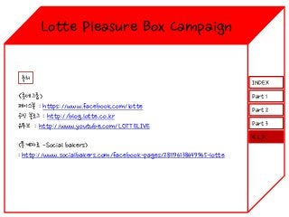 Lotte Pleasure Box Campaign
출처

<롯데그룹>
페이스북 : https://www.facebook.com/lotte
공식 블로그 : http://blog.lotte.co.kr
유투브 : http://www.youtube.com/LOTTELIVE

INDEX
Part 1
Part 2
Part 3
K.L.P.

<통계자료 -Social bakers>
: http://www.socialbakers.com/facebook-pages/281196138649965-lotte

 