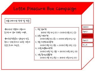 Lotte Pleasure Box Campaign
커뮤니케이션 전략 및 전술
2013년 7월부터 11월까지
총 5번에 걸쳐 진행된 이벤트.
사회공헌활동의 일부였던 만큼,
복지나 인지도면에서 소외된 계층에
도움을 주고자 하였음.

1. 7월,‘엄마’편
2013년 7월 10일 (수) ~ 2013년 8월 2일 (금)
2. 8월,‘어린이’편
2013년 8월 8일 (목) ~ 2013년 8월 25일 (일)
3. 9월,‘시각장애아동’편
2013년 9월 9일 (월) ~ 2013년 9월 29일 (일)
4. 10월,‘다문화가정’편
2013년 10월 7일 (월) ~ 2013년 10월 23일 (수)
5. 11월,‘독거노인분들’편
2013년 11월 4일 (월) ~ 2013년 11월 20일 (수)

INDEX
Part 1
Part 2
Part 3
K.L.P.

 