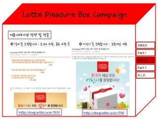 Lotte Pleasure Box Campaign
커뮤니케이션 전략 및 전술
‘엄마’를 응원합니다 : 도우미 지원, 분유 지원 등

‘어린이’를 응원합니다 : 보육시설 지원

INDEX
Part 1
Part 2
Part 3
K.L.P.

http://blog.lotte.co.kr/7032

http://blog.lotte.co.kr/7716

 