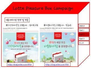 Lotte Pleasure Box Campaign
커뮤니케이션 전략 및 전술
‘시각장애아동’을 응원합니다 : 점자책 지원

‘다문화가정’을 응원합니다 : 한글교육

INDEX
Part 1
Part 2
Part 3
K.L.P.

http://blog.lotte.co.kr/8726

http://blog.lotte.co.kr/9565

 