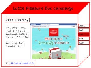 Lotte Pleasure Box Campaign
커뮤니케이션 전략 및 전술
‘독거 노인분들’을 응원합니다.
: 의류, 쌀 , 반찬 등 지원
덧글 500개를 앞에 두고 마감.
15명 참여시 한 분에게 혜택.
약 15000명의 참여로
1000분께 혜택이 감,

출처 : http://blog.lotte.co.kr/10696

INDEX
Part 1
Part 2
Part 3
K.L.P.

 
