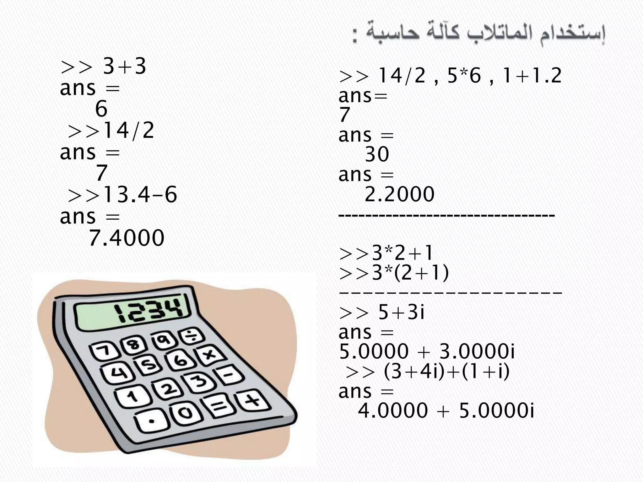 >> 3+3
ans =
6
>>14/2
ans =
7
>>13.4-6
ans =
7.4000

>> 14/2 , 5*6 , 1+1.2
ans=
7
ans =
30
ans =
2.2000
------------------------------->>3*2+1
>>3*(2+1)
------------------>> 5+3i
ans =
5.0000 + 3.0000i
>> (3+4i)+(1+i)
ans =
4.0000 + 5.0000i

 