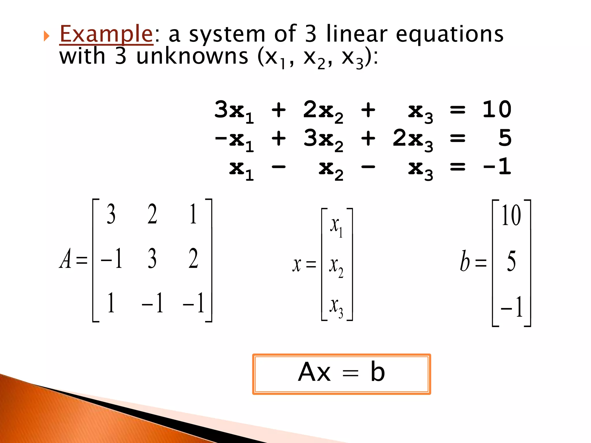 

Example: a system of 3 linear equations
with 3 unknowns (x1, x2, x3):

3x1 + 2x2 + x3 = 10
-x1 + 3x2 + 2x3 = 5
x1 – x2 – x3 = -1

3 2 1
 1 3 2 
A


 1  1  1



 x1 
x 
x   2
 x3 
 
Ax = b

10 
5
b
 
 1
 

 