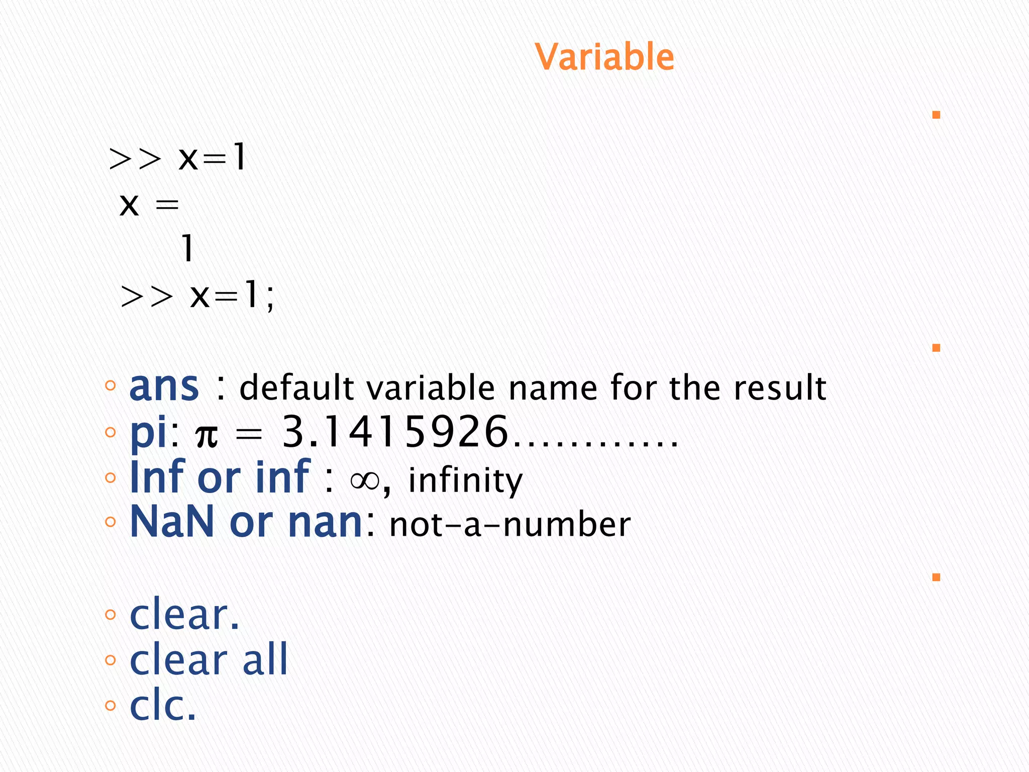 Variable

>> x=1
x=
1
>> x=1;

◦ ans : default variable name for the result
◦ pi:  = 3.1415926…………
◦ Inf or inf : , infinity
◦ NaN or nan: not-a-number

◦ clear.
◦ clear all
◦ clc.







 