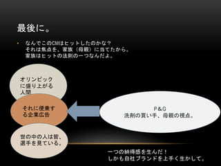 最後に。
•

なんでこのCMはヒットしたのかな？
それは焦点を、家族（母親）に当てたから。
家族はヒットの法則の一つなんだよ。

オリンピック
に盛り上がる
人間
それに便乗す
る企業広告

P＆G
洗剤の買い手、母親の視点。

世の中の人は皆、
選手を見ている。

一つの納得感を生んだ！
しかも自社ブランドを上手く生かして。

 
