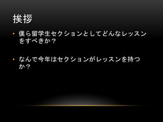 挨拶
• 僕ら留学生セクションとしてどんなレッスン
をすべきか？
• なんで今年はセクションがレッスンを持つ
か？

 