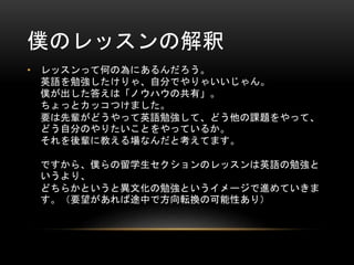僕のレッスンの解釈
• レッスンって何の為にあるんだろう。
英語を勉強したけりゃ、自分でやりゃいいじゃん。
僕が出した答えは「ノウハウの共有」。
ちょっとカッコつけました。
要は先輩がどうやって英語勉強して、どう他の課題をやって、
どう自分のやりたいことをやっているか。
それを後輩に教える場なんだと考えてます。
ですから、僕らの留学生セクションのレッスンは英語の勉強と
いうより、
どちらかというと異文化の勉強というイメージで進めていきま
す。（要望があれば途中で方向転換の可能性あり）

 