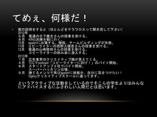 てめぇ、何様だ！
•

僕の説明をすると（ほとんどをテラワロスって聞き流して下さい）
2012年
６月 電通の日下慶太さんの授業を受ける。
８月 KING決勝を観に行く。
10月 applimに出場する。惨敗。チームビルディングが失敗。
11月 コピーライターの西野入慎吾さんの授業を受ける。
12月 電通の山崎隆明さんの授業を受ける。
コピーライターの飲み会に潜入する。
2013年
１月 広告業界のクリエイティブ職が見えてくる。
４月 TCCでpodcast「コピーライターに訊け！」のバイト開始。
８月 スタートアップ２社でバイト開始。
スーパーハッカソン出場。
９月 勝てるメンツで再びapplimに挑戦中。自分に箔をつけたい！
Oglivyクリエイティブスクールに通ってます。

というアクティブな活動をしているのでそこらの学生よりはみんな
にアドバイスするにふさわしい人間だとは思います。

 