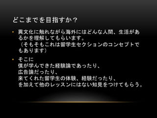どこまでを目指すか？
• 異文化に触れながら海外にはどんな人間、生活があ
るかを理解してもらいます。
（そもそもこれは留学生セクションのコンセプトで
もあります）

• そこに
僕が学んできた経験論であったり、
広告論だったり、
来てくれた留学生の体験、経験だったり、
を加えて他のレッスンにはない知見をつけてもらう。

 