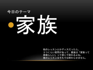 今日のテーマ

•家族
他のレッスンとかディスだったら。
３つくらい質問があって、最後は「家族って
素晴らしい」って感じで終わるよね。
僕のレッスンはそれでは終わらせません。

 