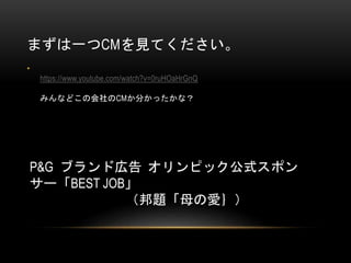 まずは一つCMを見てください。
•

https://www.youtube.com/watch?v=0ruHOaHrGnQ
みんなどこの会社のCMか分かったかな？

P&G ブランド広告 オリンピック公式スポン
サー「BEST JOB」
（邦題「母の愛｝）

 