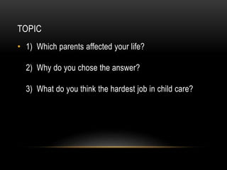 TOPIC
• 1) Which parents affected your life?
2) Why do you chose the answer?

3) What do you think the hardest job in child care?

 