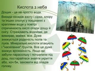 Дощик - це не просто вода.
Викиди оксидів азоту і сірки, хлору
та інших сполук у поєднанні з
краплями води у повітрі
спричинюють кислі опади дощу й
снігу. Страждають водойми, де
вимирає, майже, все. Дуже
знижується родючість полів та
луків. Мінеральні кислоти атакують
і "населення" ґрунтів, Все це дуже
знижує врожайність. Якщо ви
забули парасольку і потрапили під
дощ, постарайтеся знайти укриття
або, хоч би, заховати від опадів
голову.
Кислота з неба
 