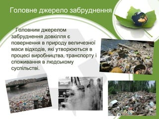 Головне джерело забруднення
Головним джерелом
забруднення довкілля є
повернення в природу величезної
маси відходів, які утворюються в
процесі виробництва, транспорту і
споживання в людському
суспільстві.
 
