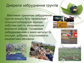 Важливою причиною забруднення
грунтів можуть бути промислові і
сільськогосподарські відходи,
побутове сміття, неправильне
внесення добрив. Головними
забруднювачами є важкі метали і їх
сполуки, добрива, отрутохімікати,
радіоактивні речовини.
Джерела забруднення грунтів
 