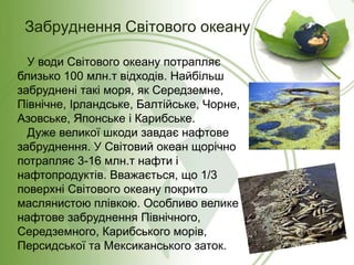 Забруднення Світового океану
У води Світового океану потрапляє
близько 100 млн.т відходів. Найбільш
забруднені такі моря, як Середземне,
Північне, Ірландське, Балтійське, Чорне,
Азовське, Японське і Карибське.
Дуже великої шкоди завдає нафтове
забруднення. У Світовий океан щорічно
потрапляє 3-16 млн.т нафти і
нафтопродуктів. Вважається, що 1/3
поверхні Світового океану покрито
маслянистою плівкою. Особливо велике
нафтове забруднення Північного,
Середземного, Карибського морів,
Персидської та Мексиканського заток.
 