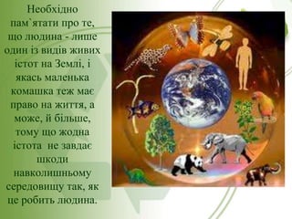 Необхідно
пам`ятати про те,
що людина - лише
один із видів живих
істот на Землі, і
якась маленька
комашка теж має
право на життя, а
може, й більше,
тому що жодна
істота не завдає
шкоди
навколишньому
середовищу так, як
це робить людина.

 