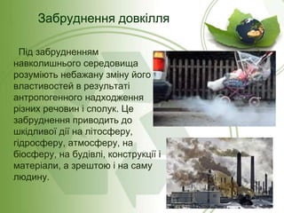 Забруднення довкілля
Під забрудненням
навколишнього середовища
розуміють небажану зміну його
властивостей в результаті
антропогенного надходження
різних речовин і сполук. Це
забруднення приводить до
шкідливої дії на літосферу,
гідросферу, атмосферу, на
біосферу, на будівлі, конструкції і
матеріали, а зрештою і на саму
людину.

 