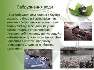 Забруднення води
Під забрудненням водних ресурсів
розуміють будь-які зміни фізичних,
хімічних і біологічних властивостей
води у зв'язку зі скиданням у них
рідких, твердих і газоподібних
речовин, роблячи воду даних водойм
небезпечною для використання. Цим
наноситься збиток народному
господарству, здоров'ю і безпеці
населення.

 