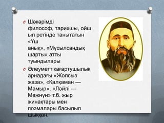 O Шәкәрімді

философ, тарихшы, ойш
ыл ретінде танытатын
«Үш
анық», «Мұсылсандық
шарты» атты
туындылары
O Әлеуметтікағартушылық
арнадағы «Жолсыз
жаза», «Қалқаман —
Мамыр», «Ләйлі —
Мәжнүн» т.б. жыр
жинақтары мен
поэмалары басылып
шыққан.

 