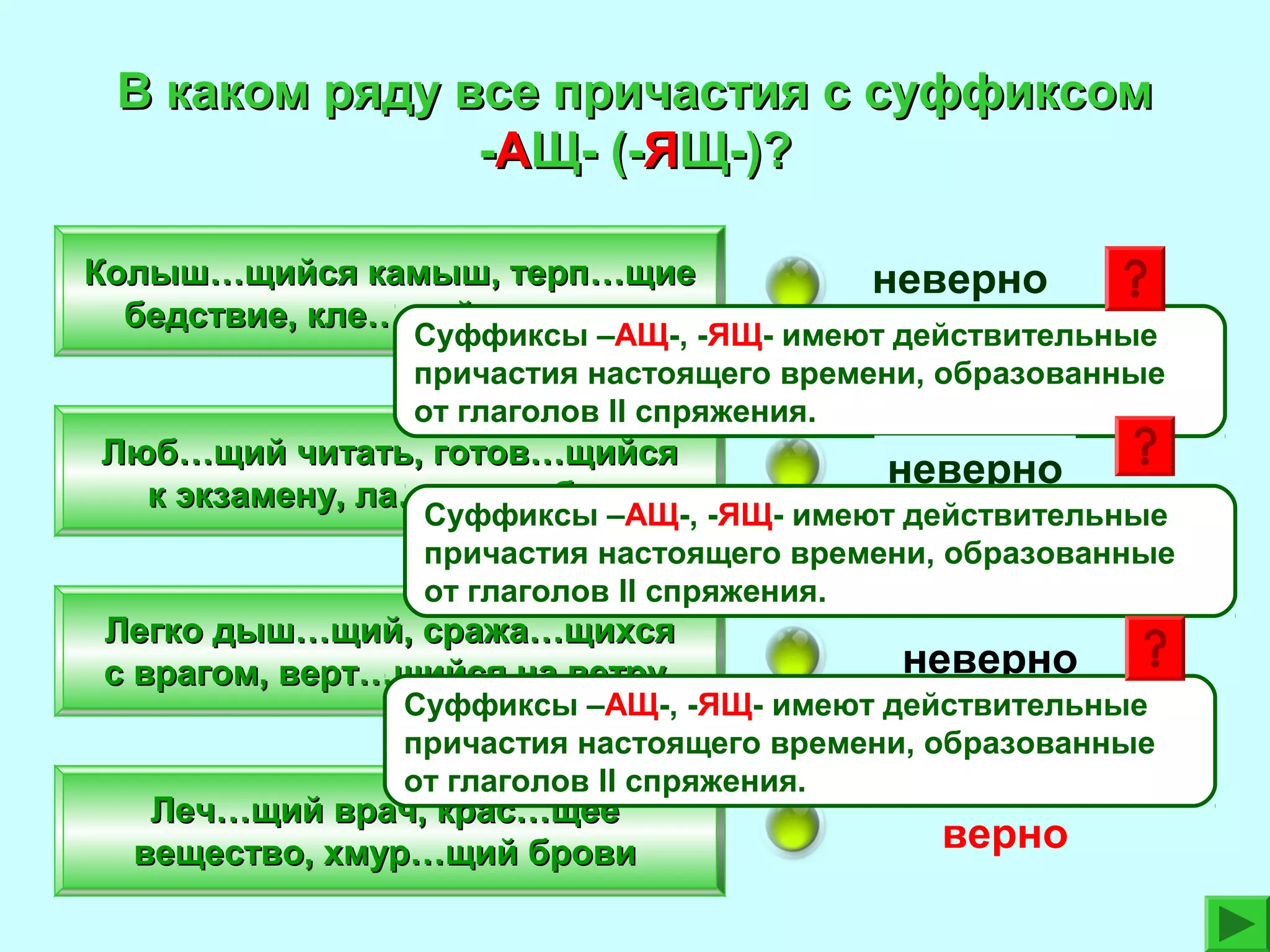 В каком ряду все причастия с суффиксом
-АЩ- (-ЯЩ-)?
Колыш…щийся камыш, терп…щие
бедствие, кле…щий конверты

неверно

Суффиксы –АЩ-, -ЯЩ- имеют действительные
причастия настоящего времени, образованные
от глаголов II спряжения.

Люб…щий читать, готов…щийся
к экзамену, ла…щая собака

неверно

Суффиксы –АЩ-, -ЯЩ- имеют действительные
причастия настоящего времени, образованные
от глаголов II спряжения.

Легко дыш…щий, сража…щихся
с врагом, верт…щийся на ветру

неверно

Суффиксы –АЩ-, -ЯЩ- имеют действительные
причастия настоящего времени, образованные
от глаголов II спряжения.

Леч…щий врач, крас…щее
вещество, хмур…щий брови

верно

 