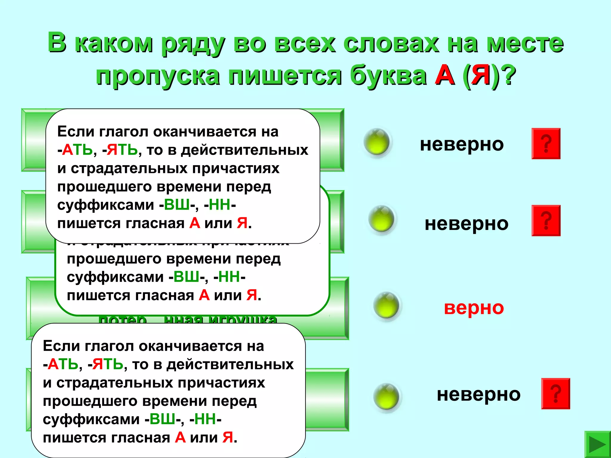 В каком ряду во всех словах на месте
пропуска пишется буква А (Я)?
Вид…вший своими глазами,
Если глагол оканчивается на
-АТЬ, -ЯТЬ, то в действительных
постро…вшие здание
и страдательных причастиях
прошедшего времени перед
Если глагол оканчивается на
суффиксами -ВШ-, -ННРаска…вшийся человек,
-АТЬ, -ЯТЬ, то в действительных
пишется гласная А или Я.
застав…вший сделать
и страдательных причастиях
прошедшего времени перед
суффиксами -ВШ-, -ННпишется гласная А или Я.
Зате…вший спор,
потер…нная игрушка
Если глагол оканчивается на
-АТЬ, -ЯТЬ, то в действительных
и страдательных причастиях
Кле…вший бумагу,
прошедшего времени перед
чист…вший ковер
суффиксами -ВШ-, -ННпишется гласная А или Я.

неверно

неверно

верно

неверно

 