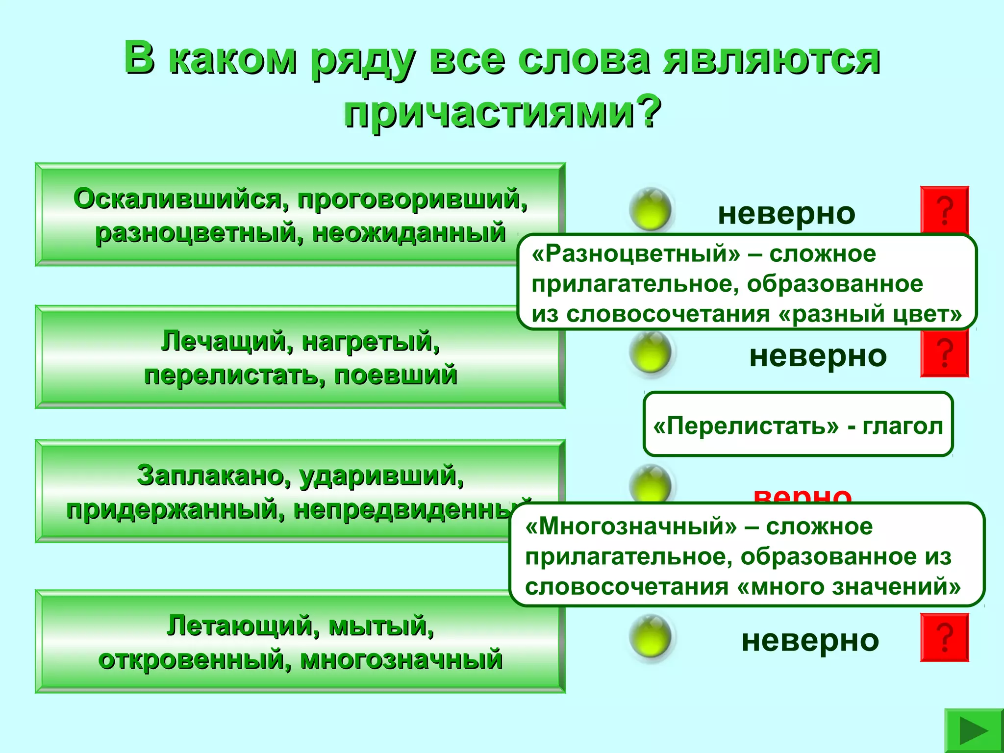 В каком ряду все слова являются
причастиями?
Оскалившийся, проговоривший,
разноцветный, неожиданный

Лечащий, нагретый,
перелистать, поевший

неверно
«Разноцветный» – сложное
прилагательное, образованное
из словосочетания «разный цвет»

неверно
«Перелистать» - глагол

Заплакано, ударивший,
придержанный, непредвиденный

верно

Летающий, мытый,
откровенный, многозначный

неверно

«Многозначный» – сложное
прилагательное, образованное из
словосочетания «много значений»

 