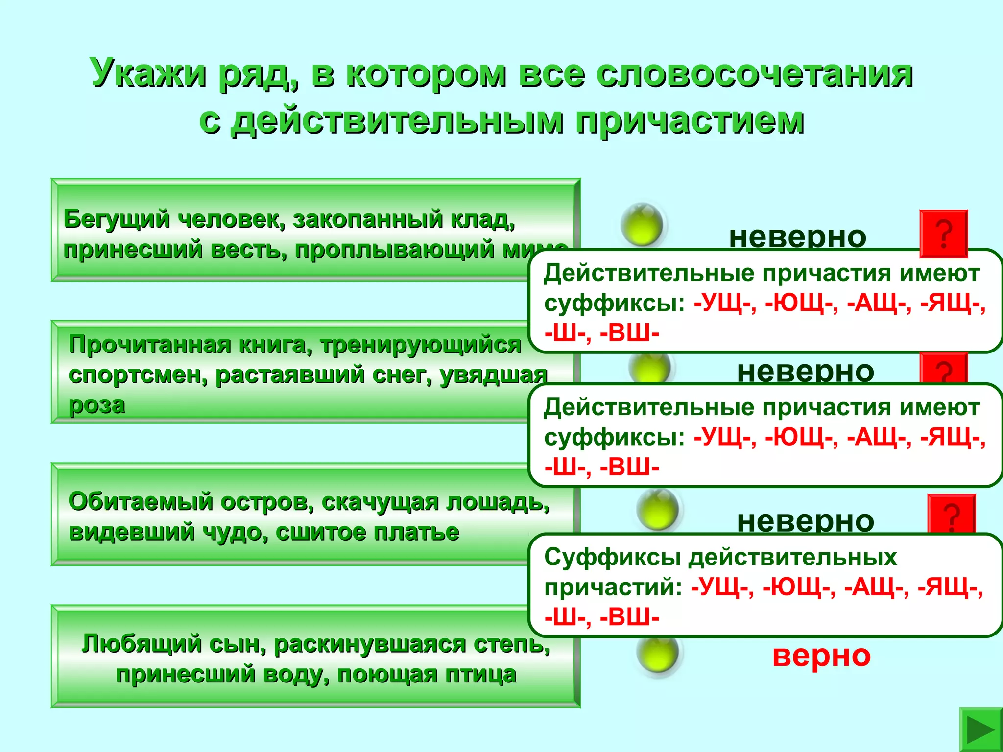 Укажи ряд, в котором все словосочетания
с действительным причастием
Бегущий человек, закопанный клад,
неверно
принесший весть, проплывающий мимо
Действительные причастия имеют
суффиксы: -УЩ-, -ЮЩ-, -АЩ-, -ЯЩ-,
Прочитанная книга, тренирующийся -Ш-, -ВШ-

неверно
спортсмен, растаявший снег, увядшая
роза
Действительные причастия имеют
суффиксы: -УЩ-, -ЮЩ-, -АЩ-, -ЯЩ-,
-Ш-, -ВШОбитаемый остров, скачущая лошадь,
неверно
видевший чудо, сшитое платье
Суффиксы действительных
причастий: -УЩ-, -ЮЩ-, -АЩ-, -ЯЩ-,
-Ш-, -ВШЛюбящий сын, раскинувшаяся степь,
верно
принесший воду, поющая птица

 