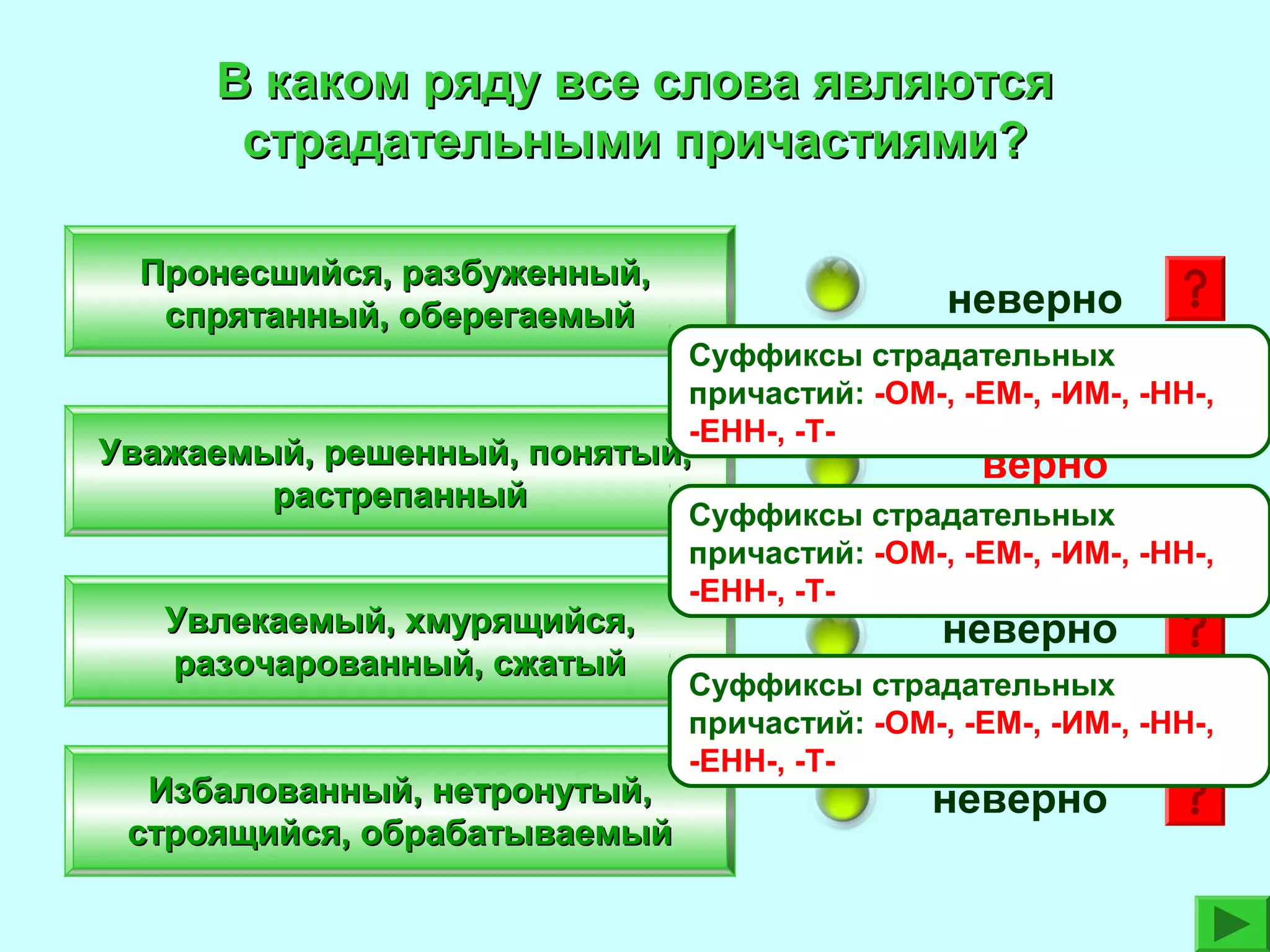 В каком ряду все слова являются
страдательными причастиями?
Пронесшийся, разбуженный,
спрятанный, оберегаемый

неверно
Суффиксы страдательных
причастий: -ОМ-, -ЕМ-, -ИМ-, -НН-,
-ЕНН-, -Т-

Уважаемый, решенный, понятый,
растрепанный
Увлекаемый, хмурящийся,
разочарованный, сжатый
Избалованный, нетронутый,
строящийся, обрабатываемый

верно

Суффиксы страдательных
причастий: -ОМ-, -ЕМ-, -ИМ-, -НН-,
-ЕНН-, -Т-

неверно

Суффиксы страдательных
причастий: -ОМ-, -ЕМ-, -ИМ-, -НН-,
-ЕНН-, -Т-

неверно

 