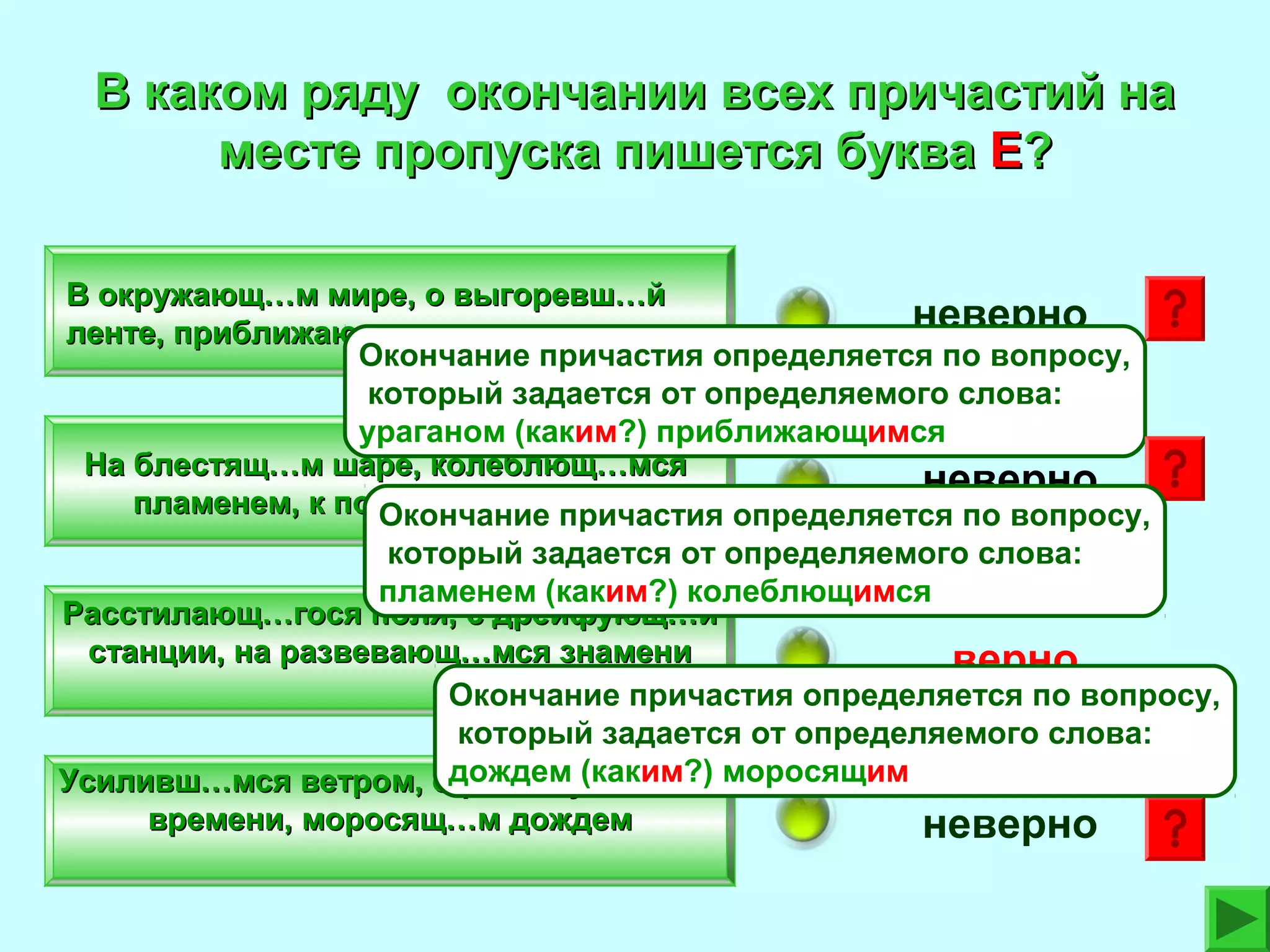 В каком ряду окончании всех причастий на
месте пропуска пишется буква Е?
В окружающ…м мире, о выгоревш…й
неверно
ленте, приближающ…мся ураганом
Окончание причастия определяется по вопросу,
который задается от определяемого слова:
ураганом (каким?) приближающимся
На блестящ…м шаре, колеблющ…мся
неверно
пламенем, к поющ…й молодежи
Окончание причастия определяется по вопросу,
который задается от определяемого слова:
пламенем (каким?) колеблющимся
Расстилающ…гося поля, с дрейфующ…й
станции, на развевающ…мся знамени
верно
Окончание причастия определяется по вопросу,
который задается от определяемого слова:
Усиливш…мся ветром, одождем (каким?) моросящим
растянувш…мся
времени, моросящ…м дождем
неверно

 