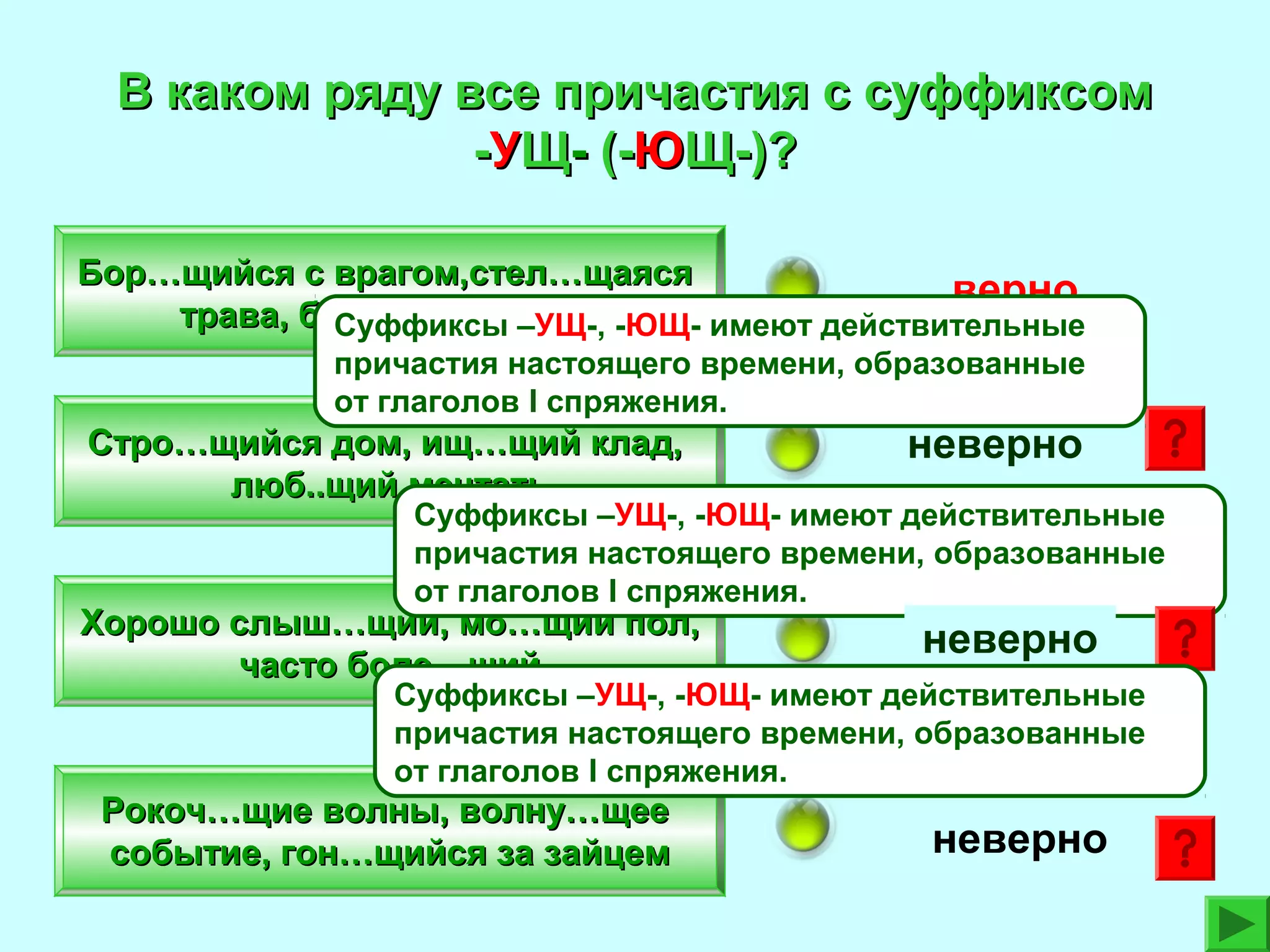 В каком ряду все причастия с суффиксом
-УЩ- (-ЮЩ-)?
Бор…щийся с врагом,стел…щаяся
верно
трава, бушу…щее море -ЮЩ- имеют действительные
Суффиксы –УЩ-,
причастия настоящего времени, образованные
от глаголов I спряжения.

Стро…щийся дом, ищ…щий клад,
люб..щий мечтать

неверно

Суффиксы –УЩ-, -ЮЩ- имеют действительные
причастия настоящего времени, образованные
от глаголов I спряжения.

Хорошо слыш…щий, мо…щий пол,
часто боле…щий

неверно

Рокоч…щие волны, волну…щее
событие, гон…щийся за зайцем

неверно

Суффиксы –УЩ-, -ЮЩ- имеют действительные
причастия настоящего времени, образованные
от глаголов I спряжения.

 