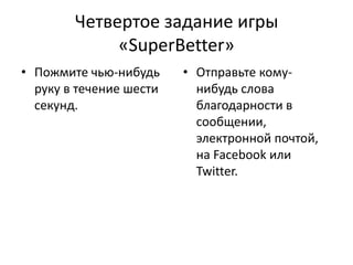 Четвертое задание игры
«SuperBetter»
• Пожмите чью-нибудь
руку в течение шести
секунд.

• Отправьте комунибудь слова
благодарности в
сообщении,
электронной почтой,
на Facebook или
Twitter.

 