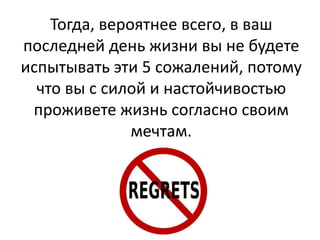 Тогда, вероятнее всего, в ваш
последней день жизни вы не будете
испытывать эти 5 сожалений, потому
что вы с силой и настойчивостью
проживете жизнь согласно своим
мечтам.

 