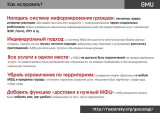 GMU

Как исправить?

Наладить систему информирования граждан: печатная, видео,
интернет реклама. Для людей пенсионного возраста — информирование через социальных
работников. Важно развернуть рекламное информирование в местах предоставления услуг населению:
ЖЭК, Почта, ЛПУ и тд.

Индивидуальный подход: у системы МФЦ есть доступ к многогранным базам данных
граждан. Сделать из них логику личного подхода: выбираем одну тематику и устраиваем рассылку

приглашений в МФЦ для этой цели, попутно обновляем личные данные

Все услуги в одном месте: у МФЦ не должно быть ограничений на предоставляемые
услуги, по каждой должно быть руководство для специалиста, по каждой опубликован список документов,
нужных для получения

Убрать ограничения по территориям: гражданин может обратиться в любой
МФЦ в пределах города, и получить гарантию оказания услуг. Не должно быть «футбола»: пойди туда,
пойди сюда

Добавить функцию «доставки в нужный МФЦ», чтобы документы можно
было забрать там, где удобно (независимо от того, где их оформляли)

http://ryazansky.org/gosuslugi/

 