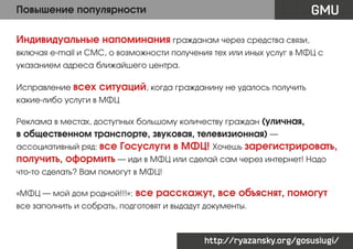 GMU

Повышение популярности
Индивидуальные напоминания гражданам через средства связи,

включая e-mail и СМС, о возможности получения тех или иных услуг в МФЦ с
указанием адреса ближайшего центра.
Исправление всех

ситуаций, когда гражданину не удалось получить

какие-либо услуги в МФЦ
Реклама в местах, доступных большому количеству граждан (уличная,

в общественном транспорте, звуковая, телевизионная) —
ассоциативный ряд: все

Госуслуги в МФЦ! Хочешь зарегистрировать,

получить, оформить — иди в МФЦ или сделай сам через интернет! Надо
что-то сделать? Вам помогут в МФЦ!
«МФЦ — мой дом родной!!!»:

все расскажут, все объяснят, помогут

все заполнить и собрать, подготовят и выдадут документы.

http://ryazansky.org/gosuslugi/

 