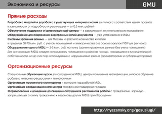 GMU

Экономика и ресурсы
Прямые расходы

Разработка модулей и доработка существующих интернет-систем до полного соответствия идеям проекта:
в зависимости от подробности реализации — от 0,5 млн. рублей
Обеспечение поддержки и организация call-центра — в зависимости от интенсивности пользования
Оборудование для сохранения электронных копий документов — уже установлено в МФЦ
Системы хранения данных — для Москвы из расчета количества жителей
в пределах 50-70 млн. руб. с учетом помещений и электричества (на основе закупок ПФР для региона)
Оборудование одного МФЦ — 3-5 млн. руб. на точку (ориентировочные данные без учета помещения)
Для организации МФЦ следует использовать помещения в районах города, находящиеся в муниципальной
собственности, но до сих пор используемые с нарушениями закона (арендаторами и субарендаторами)

Организационные ресурсы
Специальные обучающие курсы для сотрудников МФЦ, центры повышения квалификации, включая обучение
работе с интернет-ресурсами и технологиями
Организация постоянного мониторинга и контроля над работой МФЦ
Организация координационного центра телефонной поддержки граждан
Формирование и доведение до сведения сотрудников регламентов работы с гражданами, впрямую
запрещающих отсылку гражданина к ведомству других МФЦ при обращении

http://ryazansky.org/gosuslugi/

 