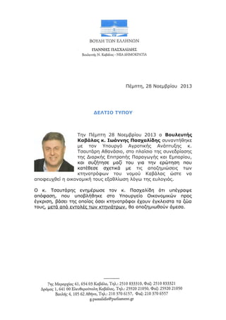 Πέμπτη, 28 Νοεμβρίου 2013

ΔΕΛΤΙΟ ΤΥΠΟΥ

Την Πέμπτη 28 Νοεμβρίου 2013 ο Βουλευτής
Καβάλας κ. Ιωάννης Πασχαλίδης συναντήθηκε
με τον Υπουργό Αγροτικής Ανάπτυξης κ.
Τσαυτάρη Αθανάσιο, στο πλαίσιο της συνεδρίασης
της Διαρκής Επιτροπής Παραγωγής και Εμπορίου,
και συζήτησε μαζί του για την ερώτηση που
κατέθεσε σχετικά με τις αποζημιώσεις των
κτηνοτρόφων του νομού Καβάλας ώστε να
αποφευχθεί η οικονομική τους εξαθλίωση λόγω της ευλογιάς.
Ο κ. Τσαυτάρης ενημέρωσε τον κ. Πασχαλίδη ότι υπέγραψε
απόφαση, που υποβλήθηκε στο Υπουργείο Οικονομικών προς
έγκριση, βάσει της οποίας όσοι κτηνοτρόφοι έχουν έγκλειστα τα ζώα
τους, μετά από εντολές των κτηνιάτρων, θα αποζημιωθούν άμεσα.

 