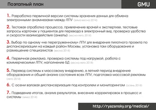 GMU

Поэтапный план
1. Разработка первичной версии системы хранения данных для обмена
электронными анамнезами между ЛПУ

(зима-весна 2014)

2. Тестовая отработка процесса, привлечение врачей к экспертизе, тестовые

запросы карточек у пациентов для перевода в электронный вид, проверка удобства
и скорости взаимодействия (анкеты) (весна-лето 2014)

3. Выбор по одному «не перегруженному» ЛПУ для внедрения пилотного проекта по
диспансеризации на каждый район Москвы, установка там оборудования и
размещение специалистов (весна 2014)

4. Первичная реклама, проверка системы под нагрузкой, работа с
коммерческими ЛПУ, наполнение БД

(весна-лето 2014)

5. Перевод системы к массовому внедрению, в летний период внедрение

оборудования и общий анализ состояния всех ЛПУ, подготовка массовой рекламы

(лето 2014)

6. С осени валовая диспансеризация под контролем и мониторингом (осень 2014)
7. Подведение итогов, анализ результатов, внесение корректировок в процесс и
системы

(зима 2014)

http://ryazansky.org/medical/

 