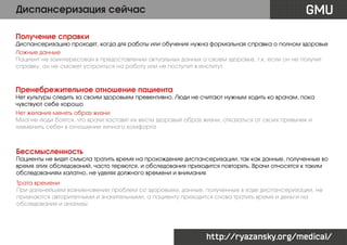 Диспансеризация сейчас

GMU

Получение справки

Диспансеризацию проходят, когда для работы или обучения нужна формальная справка о полном здоровье
Ложные данные
Пациент не заинтересован в предоставлении актуальных данных о своем здоровье, т.к. если он не получит
справку, он не сможет устроиться на работу или не поступит в институт

Пренебрежительное отношение пациента

Нет культуры следить за своим здоровьем превентивно. Люди не считают нужным ходить ко врачам, пока
чувствуют себе хорошо
Нет желания менять образ жизни
Многие люди боятся, что врачи заставят их вести здоровый образ жизни, отказаться от своих привычек и
«изменить себе» в отношении личного комфорта

Бессмысленность

Пациенты не видят смысла тратить время на прохождение диспансеризации, так как данные, полученные во
время этих обследований, часто теряются, и обследования приходится повторять. Врачи относятся к таким
обследованиям халатно, не уделяя должного времени и внимания
Трата времени
При дальнейшем возникновении проблем со здоровьем, данные, полученные в ходе диспансеризации, не
признаются авторитетными и значительными, а пациенту приходится снова тратить время и деньги на
обследования и анализы

http://ryazansky.org/medical/

 