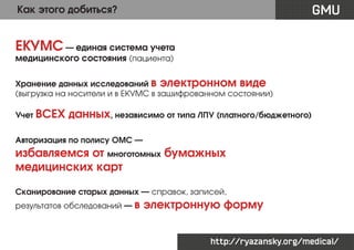 GMU

Как этого добиться?

ЕКУМС — единая система учета
медицинского состояния (пациента)

Хранение данных исследований в электронном виде
(выгрузка на носители и в ЕКУМС в зашифрованном состоянии)
Учет ВСЕХ

данных, независимо от типа ЛПУ (платного/бюджетного)

Авторизация по полису ОМС —

избавляемся от многотомных бумажных
медицинских карт
Сканирование старых данных — справок, записей,
результатов обследований — в

электронную форму
http://ryazansky.org/medical/

 