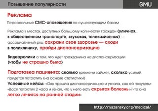 GMU

Повышение популярности

Реклама
Персональные СМС-оповещения по существующим базам
Реклама в местах, доступных большому количеству граждан (уличная,

в общественном транспорте, звуковая, телевизионная) —
ассоциативный ряд: сохрани

свое здоровье — сходи
в поликлинику, пройди диспансеризацию
Видеоролики о том, что ждет гражданина на диспансеризации
(чтобы не страшно было)

Подготовка пациента: сколько времени займет, сколько усилий
придется потратить (на основе статистики)

Успешные кейсы: «Оля прошла диспансеризацию и узнала, как ей похудеть»
«Вася потратил 2 часа и узнал, что у него есть скрытая

болезнь и что она

легко лечится на ранней стадии»
http://ryazansky.org/medical/

 