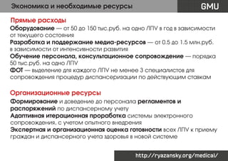 Экономика и необходимые ресурсы

GMU

Прямые расходы
Оборудование — от 50 до 150 тыс.руб. на одно ЛПУ в год в зависимости
от текущего состояния
Разработка и поддержание медиа-ресурсов — от 0.5 до 1.5 млн.руб.
в зависимости от интенсивности развития
Обучение персонала, консультационное сопровождение — порядка
50 тыс.руб. на одно ЛПУ
ФОТ — выделение для каждого ЛПУ не менее 3 специалистов для
сопровождения процедур диспансеризации по действующим ставкам

Организационные ресурсы
Формирование и доведение до персонала регламентов и
распоряжений по диспансерному учету
Адаптивная итерационная проработка системы электронного
сопровождения, с учетом опытного внедрения
Экспертная и организационная оценка готовности всех ЛПУ к приему
граждан и диспансерного учета здоровья в новой системе
http://ryazansky.org/medical/

 