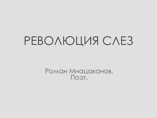 РЕВОЛЮЦИЯ СЛЕЗ
Роман Мнацаканов.
Поэт.

 