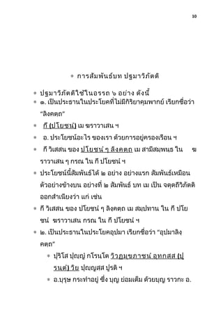 10

∗ การสัม พัน ธ์บ ท ปฐมาวิภ ัต ติ
∗ ปฐมาวิภ ัต ติใ ช้ใ นอรรถ ๖ อย่า ง ดัง นี้
∗ ๑. เป็นประธานในประโยคที่ไม่มีกิริยาคุมพากย์ เรียกชื่อว่า
“ลิงคตฺถ”
∗ กึ (ปโยชนํ) เม ฆราวาเสน ฯ
∗ อ. ประโยชน์อะไร ของเรา ด้วยการอยู่ครองเรือน ฯ
∗ กึ วิเสสน ของ ปโยชนํ ๆ ลิง ฺค ตฺถ เม สามีสมฺพนฺธ ใน

ฆ

ราวาเสน ๆ กรณ ใน กึ ปโยชนํ ฯ
∗ ประโยชน์นี้สัมพันธ์ได้ ๒ อย่าง อย่างแรก สัมพันธ์เหมือน
ตัวอย่างข้างบน อย่างที่ ๒ สัมพันธ์ บท เม เป็น จตุตถีวิภัตติ
ออกสําเนียงว่า แก่ เช่น
∗ กึ วิเสสน ของ ปโยชนํ ๆ ลิงฺคตฺถ เม สมฺปทาน ใน กึ ปโย
ชนํ ฆราวาเสน กรณ ใน กึ ปโยชนํ ฯ
∗ ๒. เป็นประธานในประโยคอุปมา เรียกชื่อว่า “อุปมาลิงฺ
คตฺถ”
∗ ปุริโส ปุญฺญํ กโรนฺโต วิว ฏมุข ภาชนํ อุท กสฺส (ปู
รนฺต ํ) วิย ปุญฺญสฺส ปูรติ ฯ
∗ อ.บุรุษ กระทําอยู่ ซึ่ง บุญ ย่อมเต็ม ด้วยบุญ ราวกะ อ.

 