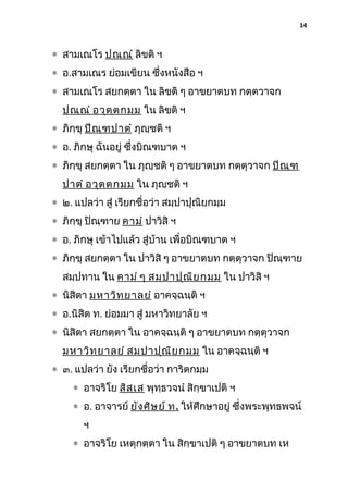 14

∗ สามเณโร ปณฺณ ํ ลิขติ ฯ
∗ อ.สามเณร ย่อมเขียน ซึงหนังสือ ฯ
่
∗ สามเณโร สยกตฺตา ใน ลิขติ ๆ อาขยาตบท กตฺตวาจก
ปณฺณ ํ อวุต ฺต กมฺม ใน ลิขติ ฯ
∗ ภิกฺขุ ปิณ ฺฑ ปาตํ ภุญฺชติ ฯ
∗ อ. ภิกษุ ฉันอยู่ ซึ่งบิณฑบาต ฯ
∗ ภิกฺขุ สยกตฺตา ใน ภุญฺชติ ๆ อาขยาตบท กตฺตุวาจก ปิณ ฺฑ
ปาตํ อวุต ฺต กมฺม ใน ภุญฺชติ ฯ
∗ ๒. แปลว่า สู่ เรียกชื่อว่า สมฺปาปุณิยกมฺม
∗ ภิกฺขุ ปิณฺฑาย คามํ ปาวิสิ ฯ
∗ อ. ภิกษุ เข้าไปแล้ว สู่บ้าน เพื่อบิณฑบาต ฯ
∗ ภิกฺขุ สยกตฺตา ใน ปาวิสิ ๆ อาขยาตบท กตฺตุวาจก ปิณฺฑาย
สมฺปทาน ใน คามํ ๆ สมฺป าปุณ ิย กมฺม ใน ปาวิสิ ฯ
∗ นิสิตา มหาวิท ฺย าลยํ อาคจฺฉนฺติ ฯ
∗ อ.นิสิต ท. ย่อมมา สู่ มหาวิทยาลัย ฯ
∗ นิสิตา สยกตฺตา ใน อาคจฺฉนฺติ ๆ อาขยาตบท กตฺตุวาจก
มหาวิท ฺย าลยํ สมฺป าปุณ ิย กมฺม ใน อาคจฺฉนฺติ ฯ
∗ ๓. แปลว่า ยัง เรียกชื่อว่า การิตกมฺม
∗ อาจริโย สิส ฺเ ส พุทฺธวจนํ สิกฺขาเปติ ฯ
∗ อ. อาจารย์ ยัง ศิษ ย์ ท . ให้ศึกษาอยู่ ซึ่งพระพุทธพจน์
ฯ
∗ อาจริโย เหตุกตฺตา ใน สิกฺขาเปติ ๆ อาขยาตบท เห

 
